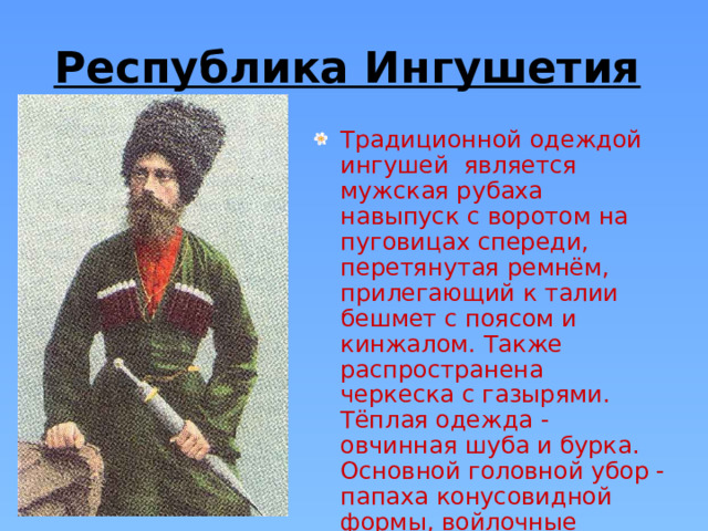 Республика Ингушетия  Традиционной одеждой ингушей является мужская рубаха навыпуск с воротом на пуговицах спереди, перетянутая ремнём, прилегающий к талии бешмет с поясом и кинжалом. Также распространена черкеска с газырями. Тёплая одежда - овчинная шуба и бурка. Основной головной убор - папаха конусовидной формы, войлочные шляпы.  
