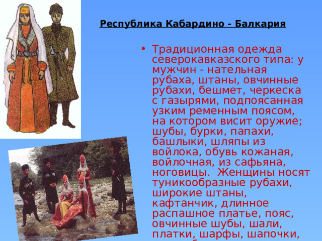 Республика Кабардино - Балкария  Традиционная одежда северокавказского типа: у мужчин - нательная рубаха, штаны, овчинные рубахи, бешмет, черкеска с газырями, подпоясанная узким ременным поясом, на котором висит оружие; шубы, бурки, папахи, башлыки, шляпы из войлока, обувь кожаная, войлочная, из сафьяна, ноговицы. Женщины носят туникообразные рубахи, широкие штаны, кафтанчик, длинное распашное платье, пояс, овчинные шубы, шали, платки, шарфы, шапочки, разнообразные украшения. 