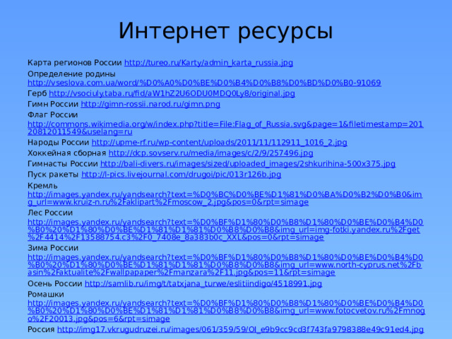 Интернет ресурсы Карта регионов России http://tureo.ru/Karty/admin_karta_russia.jpg Определение родины http://vseslova.com.ua/word/%D0%A0%D0%BE%D0%B4%D0%B8%D0%BD%D0%B0-91069 Герб http://vsociuly.taba.ru/fid/aW1hZ2U6ODU0MDQ0Ly8/original.jpg Гимн России http://gimn-rossii.narod.ru/gimn.png Флаг России http://commons.wikimedia.org/w/index.php?title=File:Flag_of_Russia.svg&page=1&filetimestamp=20120812011549&uselang=ru Народы России http://upme-rf.ru/wp-content/uploads/2011/11/112911_1016_2.jpg Хоккейная сборная http://dcp.sovserv.ru/media/images/c/2/9/257496.jpg Гимнасты России http://bali-divers.ru/images/sized/uploaded_images/2shkurihina-500x375.jpg Пуск ракеты http://l-pics.livejournal.com/drugoi/pic/013r126b.jpg Кремль http://images.yandex.ru/yandsearch?text=%D0%BC%D0%BE%D1%81%D0%BA%D0%B2%D0%B0&img_url=www.kruiz-n.ru%2Faklipart%2Fmoscow_2.jpg&pos=0&rpt=simage Лес России http://images.yandex.ru/yandsearch?text=%D0%BF%D1%80%D0%B8%D1%80%D0%BE%D0%B4%D0%B0%20%D1%80%D0%BE%D1%81%D1%81%D0%B8%D0%B8&img_url=img-fotki.yandex.ru%2Fget%2F4414%2F13588754.c3%2F0_7408e_8a383b0c_XXL&pos=0&rpt=simage Зима России http://images.yandex.ru/yandsearch?text=%D0%BF%D1%80%D0%B8%D1%80%D0%BE%D0%B4%D0%B0%20%D1%80%D0%BE%D1%81%D1%81%D0%B8%D0%B8&img_url=www.north-cyprus.net%2Fbasin%2Faktualite%2Fwallpapaper%2Fmanzara%2F11.jpg&pos=11&rpt=simage Осень России http://samlib.ru/img/t/tatxjana_turwe/eslitiindigo/4518991.jpg Ромашки http://images.yandex.ru/yandsearch?text=%D0%BF%D1%80%D0%B8%D1%80%D0%BE%D0%B4%D0%B0%20%D1%80%D0%BE%D1%81%D1%81%D0%B8%D0%B8&img_url=www.fotocvetov.ru%2Fmnogo%2F20013.jpg&pos=6&rpt=simage Россия http://img17.vkrugudruzei.ru/images/061/359/59/OI_e9b9cc9cd3f743fa9798388e49c91ed4.jpg 