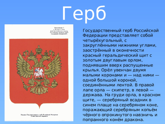 Герб Государственный герб Российской Федерации представляет собой четырёхугольный, с закруглёнными нижними углами, заострённый в оконечности красный геральдический щит с золотым двуглавым орлом, поднявшим вверх распущенные крылья. Орёл увенчан двумя малыми коронами и — над ними — одной большой короной, соединёнными лентой. В правой лапе орла — скипетр, в левой — держава. На груди орла, в красном щите, — серебряный всадник в синем плаще на серебряном коне, поражающий серебряным копьём чёрного опрокинутого навзничь и попранного конём дракона. 