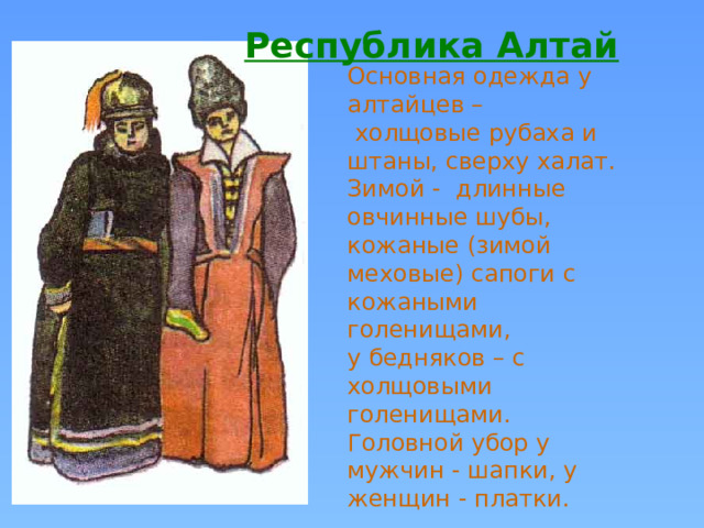 Республика Алтай  Основная одежда у алтайцев –  холщовые рубаха и штаны, сверху халат. Зимой - длинные овчинные шубы, кожаные (зимой меховые) сапоги с кожаными голенищами, у бедняков – с холщовыми голенищами. Головной убор у мужчин - шапки, у женщин - платки. 