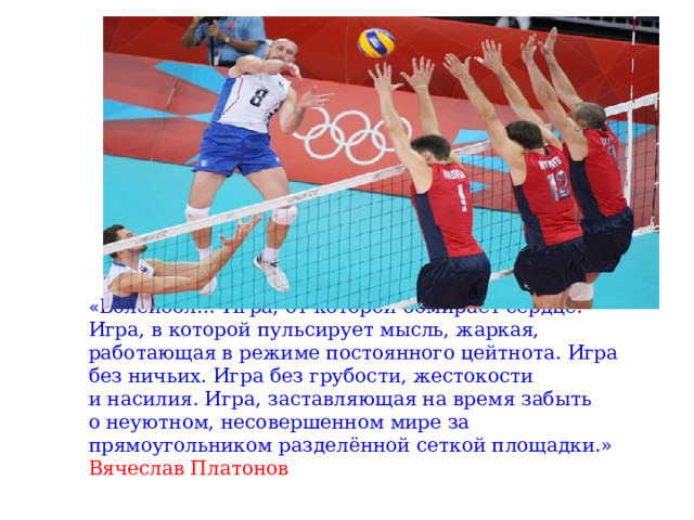 « Волейбол… Игра, от которой обмирает сердце. Игра, в которой пульсирует мысль, жаркая, работающая в режиме постоянного цейтнота. Игра без ничьих. Игра без грубости, жестокости и насилия. Игра, заставляющая на время забыть о неуютном, несовершенном мире за прямоугольником разделённой сеткой площадки.» Вячеслав Платонов 