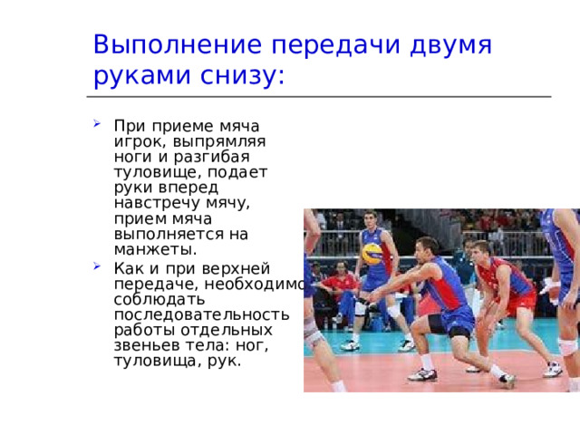 Выполнение передачи двумя руками снизу: При приеме мяча игрок, выпрямляя ноги и разгибая туловище, подает руки вперед навстречу мячу, прием мяча выполняется на манжеты. Как и при верхней передаче, необходимо соблюдать последовательность работы отдельных звеньев тела: ног, туловища, рук. 