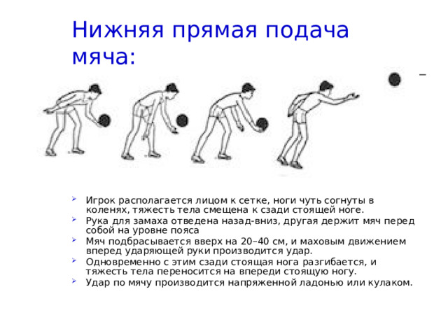 Нижняя прямая подача мяча:   Игрок располагается лицом к сетке, ноги чуть согнуты в коленях, тяжесть тела смещена к сзади стоящей ноге. Рука для замаха отведена назад-вниз, другая держит мяч перед собой на уровне пояса Мяч подбрасывается вверх на 20–40 см, и маховым движением вперед ударяющей руки производится удар. Одновременно с этим сзади стоящая нога разгибается, и тяжесть тела переносится на впереди стоящую ногу. Удар по мячу производится напряженной ладонью или кулаком. 