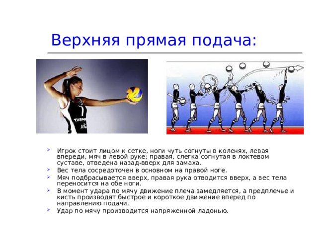 Верхняя прямая подача:   Игрок стоит лицом к сетке, ноги чуть согнуты в коленях, левая впереди, мяч в левой руке; правая, слегка согнутая в локтевом суставе, отведена назад-вверх для замаха. Вес тела сосредоточен в основном на правой ноге. Мяч подбрасывается вверх, правая рука отводится вверх, а вес тела переносится на обе ноги. В момент удара по мячу движение плеча замедляется, а предплечье и кисть производят быстрое и короткое движение вперед по направлению подачи. Удар по мячу производится напряженной ладонью. 