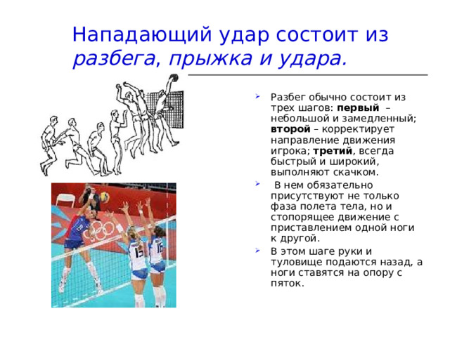 Нападающий удар состоит из разбега , прыжка и удара. Разбег обычно состоит из трех шагов:  первый   – небольшой и замедленный; второй  – корректирует направление движения игрока;  третий , всегда быстрый и широкий, выполняют скачком.  В нем обязательно присутствуют не только фаза полета тела, но и стопорящее движение с приставлением одной ноги к другой. В этом шаге руки и туловище подаются назад, а ноги ставятся на опору с пяток. 