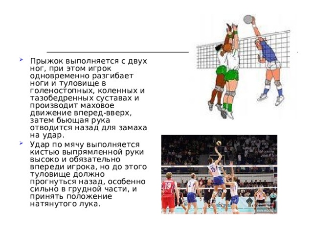 Прыжок выполняется с двух ног, при этом игрок одновременно разгибает ноги и туловище в голеностопных, коленных и тазобедренных суставах и производит маховое движение вперед-вверх, затем бьющая рука отводится назад для замаха на удар. Удар по мячу выполняется кистью выпрямленной руки высоко и обязательно впереди игрока, но до этого туловище должно прогнуться назад, особенно сильно в грудной части, и принять положение натянутого лука. 