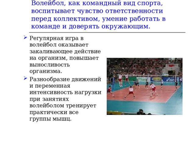 Волейбол, как командный вид спорта, воспитывает чувство ответственности перед коллективом, умение работать в команде и доверять окружающим. Регулярная игра в волейбол оказывает закаливающее действие на организм, повышает выносливость организма. Разнообразие движений и переменная интенсивность нагрузки при занятиях волейболом тренирует практически все группы мышц.  