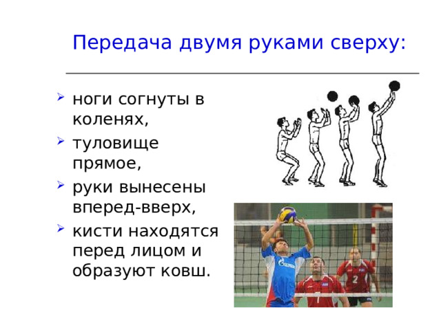 Передача двумя руками сверху:  ноги согнуты в коленях, туловище прямое, руки вынесены вперед-вверх, кисти находятся перед лицом и образуют ковш. 