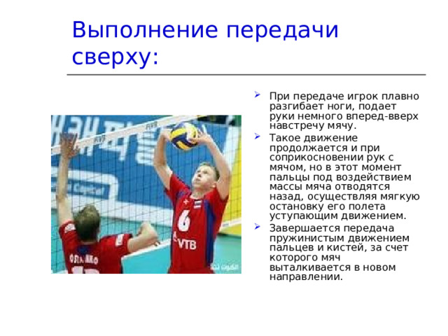 Выполнение передачи сверху: При передаче игрок плавно разгибает ноги, подает руки немного вперед-вверх навстречу мячу. Такое движение продолжается и при соприкосновении рук с мячом, но в этот момент пальцы под воздействием массы мяча отводятся назад, осуществляя мягкую остановку его полета уступающим движением. Завершается передача пружинистым движением пальцев и кистей, за счет которого мяч выталкивается в новом направлении. 