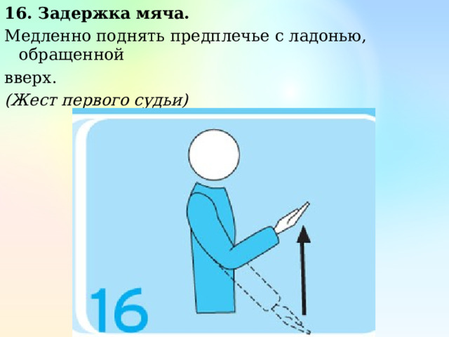 16. Задержка мяча. Медленно поднять предплечье с ладонью, обращенной вверх. (Жест первого судьи) 