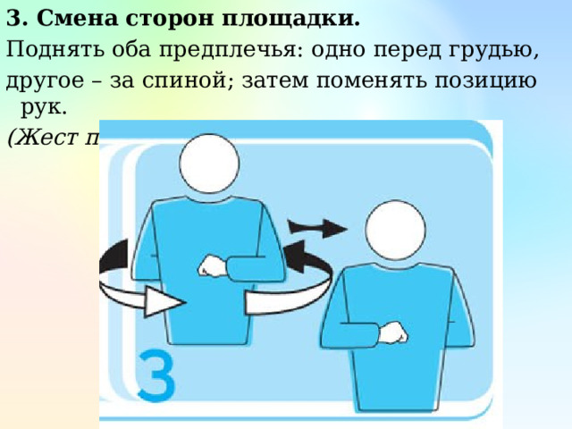 3. Смена сторон площадки. Поднять оба предплечья: одно перед грудью, другое – за спиной; затем поменять позицию рук. (Жест первого судьи) 