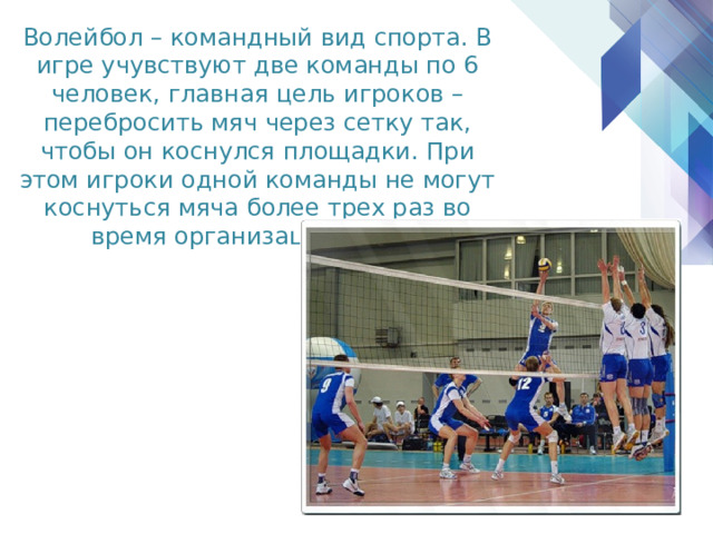 Волейбол – командный вид спорта. В игре учувствуют две команды по 6 человек, главная цель игроков – перебросить мяч через сетку так, чтобы он коснулся площадки. При этом игроки одной команды не могут коснуться мяча более трех раз во время организации атаки. 