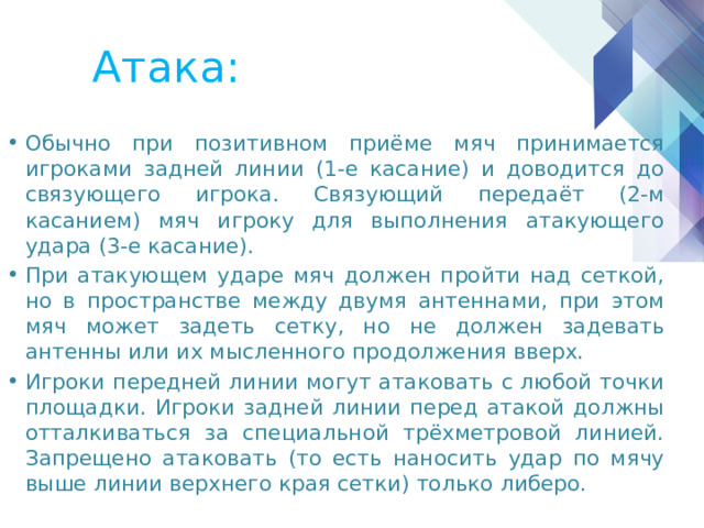 Атака: Обычно при позитивном приёме мяч принимается игроками задней линии (1-е касание) и доводится до связующего игрока. Связующий передаёт (2-м касанием) мяч игроку для выполнения атакующего удара (3-е касание). При атакующем ударе мяч должен пройти над сеткой, но в пространстве между двумя антеннами, при этом мяч может задеть сетку, но не должен задевать антенны или их мысленного продолжения вверх. Игроки передней линии могут атаковать с любой точки площадки. Игроки задней линии перед атакой должны отталкиваться за специальной трёхметровой линией. Запрещено атаковать (то есть наносить удар по мячу выше линии верхнего края сетки) только либеро. 