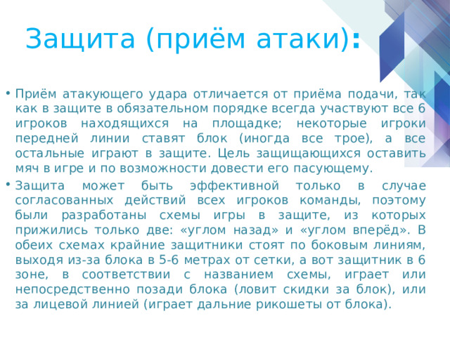 Защита (приём атаки) : Приём атакующего удара отличается от приёма подачи, так как в защите в обязательном порядке всегда участвуют все 6 игроков находящихся на площадке; некоторые игроки передней линии ставят блок (иногда все трое), а все остальные играют в защите. Цель защищающихся оставить мяч в игре и по возможности довести его пасующему. Защита может быть эффективной только в случае согласованных действий всех игроков команды, поэтому были разработаны схемы игры в защите, из которых прижились только две: «углом назад» и «углом вперёд». В обеих схемах крайние защитники стоят по боковым линиям, выходя из-за блока в 5-6 метрах от сетки, а вот защитник в 6 зоне, в соответствии с названием схемы, играет или непосредственно позади блока (ловит скидки за блок), или за лицевой линией (играет дальние рикошеты от блока). 