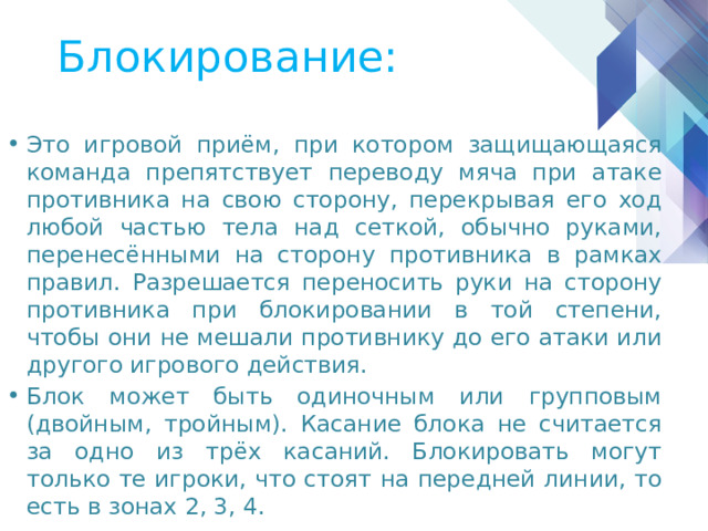 Блокирование: Это игровой приём, при котором защищающаяся команда препятствует переводу мяча при атаке противника на свою сторону, перекрывая его ход любой частью тела над сеткой, обычно руками, перенесёнными на сторону противника в рамках правил. Разрешается переносить руки на сторону противника при блокировании в той степени, чтобы они не мешали противнику до его атаки или другого игрового действия. Блок может быть одиночным или групповым (двойным, тройным). Касание блока не считается за одно из трёх касаний. Блокировать могут только те игроки, что стоят на передней линии, то есть в зонах 2, 3, 4. 