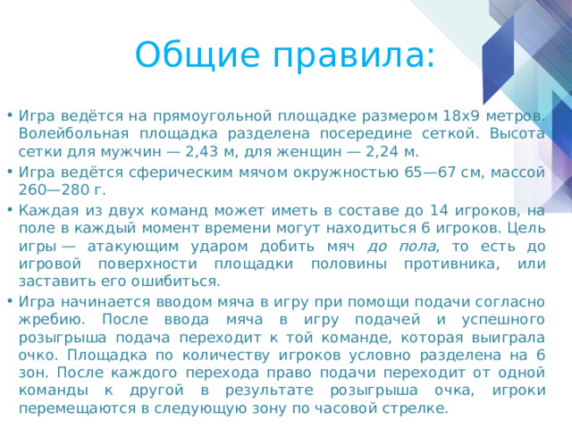 Общие правила: Игра ведётся на прямоугольной площадке размером 18х9 метров. Волейбольная площадка разделена посередине сеткой. Высота сетки для мужчин — 2,43 м, для женщин — 2,24 м. Игра ведётся сферическим мячом окружностью 65—67 см, массой 260—280 г. Каждая из двух команд может иметь в составе до 14 игроков, на поле в каждый момент времени могут находиться 6 игроков. Цель игры — атакующим ударом добить мяч до пола , то есть до игровой поверхности площадки половины противника, или заставить его ошибиться. Игра начинается вводом мяча в игру при помощи подачи согласно жребию. После ввода мяча в игру подачей и успешного розыгрыша подача переходит к той команде, которая выиграла очко. Площадка по количеству игроков условно разделена на 6 зон. После каждого перехода право подачи переходит от одной команды к другой в результате розыгрыша очка, игроки перемещаются в следующую зону по часовой стрелке. 