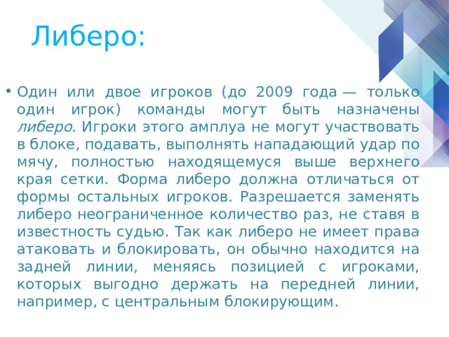 Либеро: Один или двое игроков (до 2009 года — только один игрок) команды могут быть назначены либеро . Игроки этого амплуа не могут участвовать в блоке, подавать, выполнять нападающий удар по мячу, полностью находящемуся выше верхнего края сетки. Форма либеро должна отличаться от формы остальных игроков. Разрешается заменять либеро неограниченное количество раз, не ставя в известность судью. Так как либеро не имеет права атаковать и блокировать, он обычно находится на задней линии, меняясь позицией с игроками, которых выгодно держать на передней линии, например, с центральным блокирующим. 