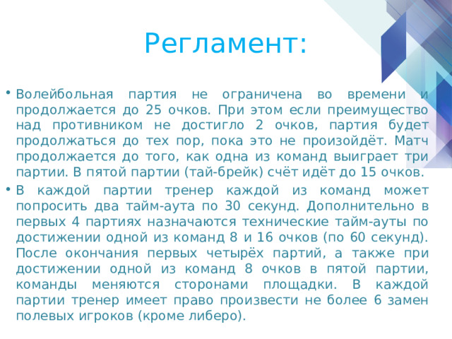 Регламент: Волейбольная партия не ограничена во времени и продолжается до 25 очков. При этом если преимущество над противником не достигло 2 очков, партия будет продолжаться до тех пор, пока это не произойдёт. Матч продолжается до того, как одна из команд выиграет три партии. В пятой партии (тай-брейк) счёт идёт до 15 очков. В каждой партии тренер каждой из команд может попросить два тайм-аута по 30 секунд. Дополнительно в первых 4 партиях назначаются технические тайм-ауты по достижении одной из команд 8 и 16 очков (по 60 секунд). После окончания первых четырёх партий, а также при достижении одной из команд 8 очков в пятой партии, команды меняются сторонами площадки. В каждой партии тренер имеет право произвести не более 6 замен полевых игроков (кроме либеро). 