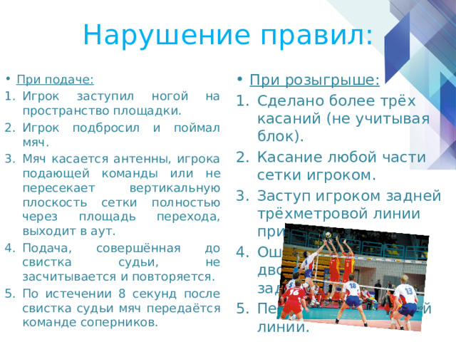 Нарушение правил: При розыгрыше: Сделано более трёх касаний (не учитывая блок). Касание любой части сетки игроком. Заступ игроком задней трёхметровой линии при атаке. Ошибка на приёме: двойное касание или задержка мяча. Переход центральной линии. При подаче: Игрок заступил ногой на пространство площадки. Игрок подбросил и поймал мяч. Мяч касается антенны, игрока подающей команды или не пересекает вертикальную плоскость сетки полностью через площадь перехода, выходит в аут. Подача, совершённая до свистка судьи, не засчитывается и повторяется. По истечении 8 секунд после свистка судьи мяч передаётся команде соперников. 
