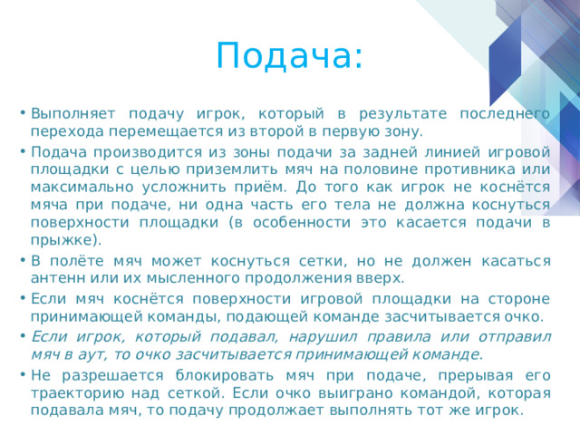 Подача: Выполняет подачу игрок, который в результате последнего перехода перемещается из второй в первую зону. Подача производится из зоны подачи за задней линией игровой площадки с целью приземлить мяч на половине противника или максимально усложнить приём. До того как игрок не коснётся мяча при подаче, ни одна часть его тела не должна коснуться поверхности площадки (в особенности это касается подачи в прыжке). В полёте мяч может коснуться сетки, но не должен касаться антенн или их мысленного продолжения вверх. Если мяч коснётся поверхности игровой площадки на стороне принимающей команды, подающей команде засчитывается очко. Если игрок, который подавал, нарушил правила или отправил мяч в аут, то очко засчитывается принимающей команде. Не разрешается блокировать мяч при подаче, прерывая его траекторию над сеткой. Если очко выиграно командой, которая подавала мяч, то подачу продолжает выполнять тот же игрок. 