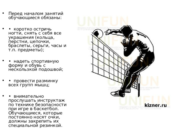 Перед началом занятий обучающиеся обязаны:  • коротко остричь ногти, снять с себя все украшения (кольца, перстни, цепочки, браслеты, серьги, часы и т.п. предметы);  • надеть спортивную форму и обувь с нескользкой подошвой;  • провести разминку всех групп мышц;  • внимательно прослушать инструктаж по технике безопасности при игре в баскетбол. Обучающиеся, которые постоянно носят очки, должны закрепить их специальной резинкой. 