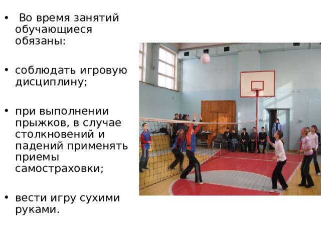  Во время занятий обучающиеся обязаны:  соблюдать игровую дисциплину;  при выполнении прыжков, в случае столкновений и падений применять приемы самостраховки;  вести игру сухими руками. 