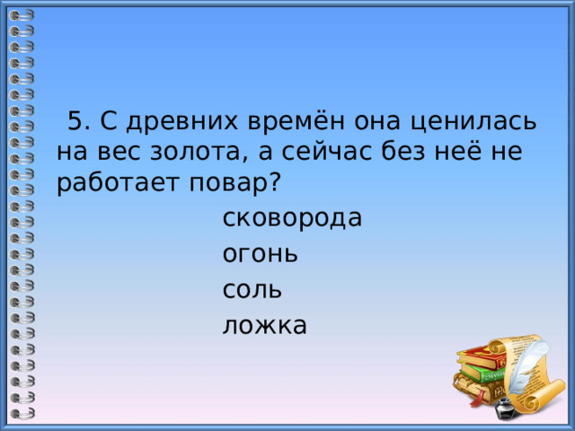  5. С древних времён она ценилась на вес золота, а сейчас без неё не работает повар?  сковорода                     огонь  соль                               ложка 