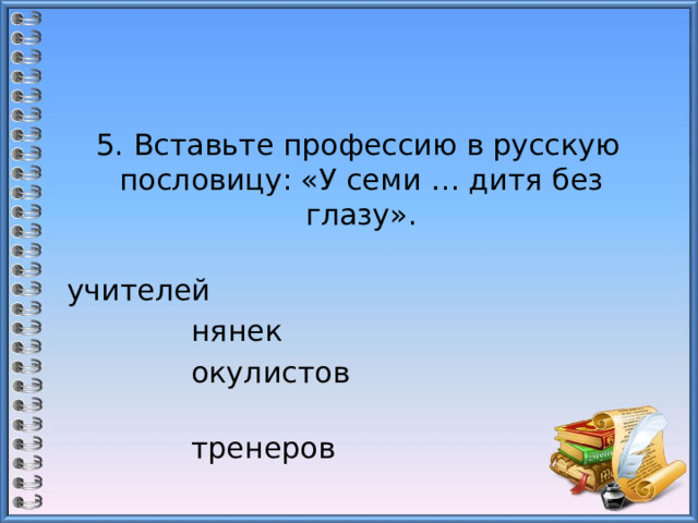  5. Вставьте профессию в русскую пословицу: «У семи … дитя без глазу».  учителей                                      нянек  окулистов                                    тренеров 