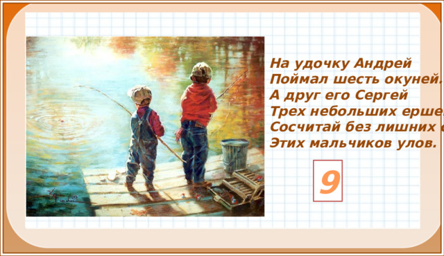 На удочку Андрей Поймал шесть окуней. А друг его Сергей Трех небольших ершей. Сосчитай без лишних слов Этих мальчиков улов. 9 3 .  Формулирование темы и цели урока. Открытие нового знания (знакомимся с основным вопросом урока).  