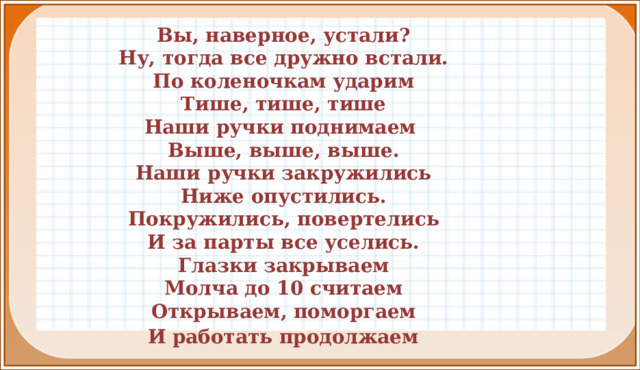 Вы, наверное, устали? Ну, тогда все дружно встали. По коленочкам ударим Тише, тише, тише Наши ручки поднимаем Выше, выше, выше. Наши ручки закружились Ниже опустились. Покружились, повертелись И за парты все уселись. Глазки закрываем Молча до 10 считаем Открываем, поморгаем  И работать продолжаем  