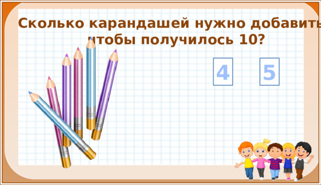 Сколько карандашей нужно добавить, чтобы получилось 10? 4 5 На цифры настроены триггеры. Наводим курсор и ждём появления руки-указателя. Правильный ответ: увеличение картинки. Ошибочный ответ: картинка исчезает. Картинка с детьми: переход на следующий слайд.  