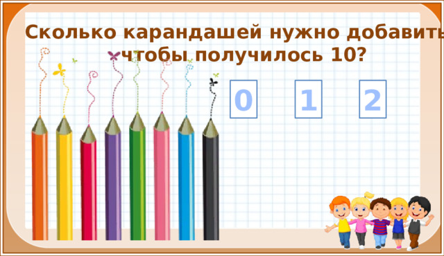 Сколько карандашей нужно добавить, чтобы получилось 10? 1 2 0 На цифры настроены триггеры. Наводим курсор и ждём появления руки-указателя. Правильный ответ: увеличение картинки. Ошибочный ответ: картинка исчезает. Картинка с детьми: переход на следующий слайд.  