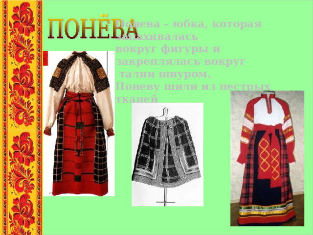 Понева – юбка, которая запахивалась вокруг фигуры и закреплялась вокруг  талии шнуром. Поневу шили из пестрых тканей  