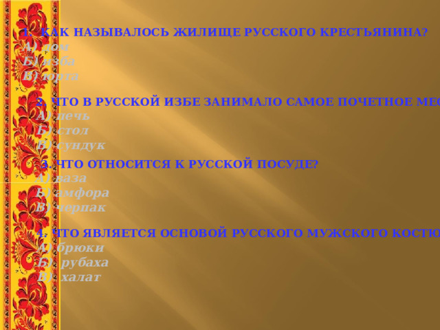 1. КАК НАЗЫВАЛОСЬ ЖИЛИЩЕ РУССКОГО КРЕСТЬЯНИНА?  А) дом    Б) изба   В) юрта 2. ЧТО В РУССКОЙ ИЗБЕ ЗАНИМАЛО САМОЕ ПОЧЕТНОЕ МЕСТО? А) печь   Б) стол   В) сундук  3. ЧТО ОТНОСИТСЯ К РУССКОЙ ПОСУДЕ?  А) ваза     Б) амфора     В) черпак 4. ЧТО ЯВЛЯЕТСЯ ОСНОВОЙ РУССКОГО МУЖСКОГО КОСТЮМА? А) брюки Б) рубаха В) халат 