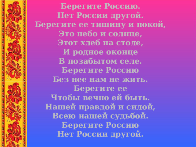Берегите Россию. Нет России другой. Берегите ее тишину и покой, Это небо и солнце, Этот хлеб на столе, И родное оконце В позабытом селе. Берегите Россию Без нее нам не жить. Берегите ее Чтобы вечно ей быть. Нашей правдой и силой, Всею нашей судьбой. Берегите Россию Нет России другой. 