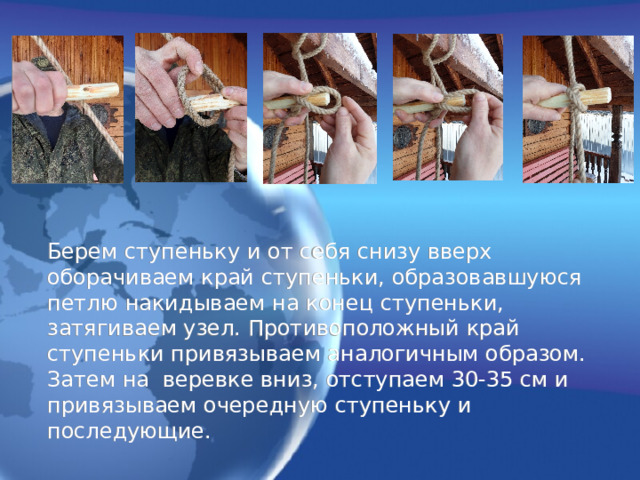 Берем ступеньку и от себя снизу вверх оборачиваем край ступеньки, образовавшуюся петлю накидываем на конец ступеньки, затягиваем узел. Противоположный край ступеньки привязываем аналогичным образом. Затем на веревке вниз, отступаем 30-35 см и привязываем очередную ступеньку и последующие. 