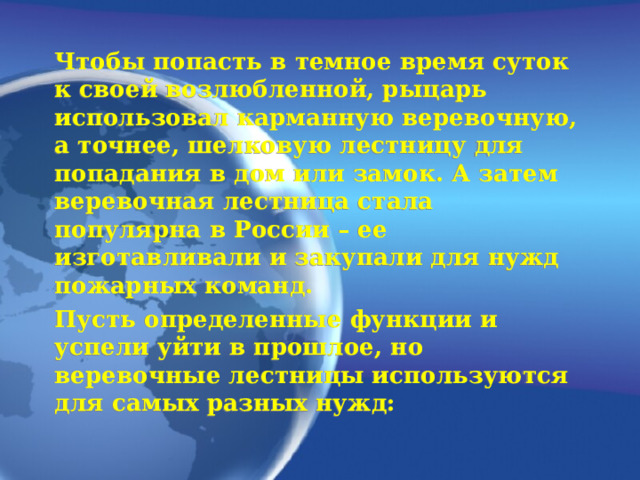 Чтобы попасть в темное время суток к своей возлюбленной, рыцарь использовал карманную веревочную, а точнее, шелковую лестницу для попадания в дом или замок. А затем веревочная лестница стала популярна в России – ее изготавливали и закупали для нужд пожарных команд. Пусть определенные функции и успели уйти в прошлое, но веревочные лестницы используются для самых разных нужд:  
