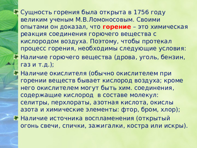 Сущность горения была открыта в 1756 году великим ученым М.В.Ломоносовым. Своими опытами он доказал, что горение – это химическая реакция соединения горючего вещества с кислородом воздуха. Поэтому, чтобы протекал процесс горения, необходимы следующие условия: Наличие горючего вещества (дрова, уголь, бензин, газ и т.д.); Наличие окислителя (обычно окислителем при горении веществ бывает кислород воздуха; кроме него окислителем могут быть хим. соединения, содержащие кислород в составе молекул: селитры, перхлораты, азотная кислота, окислы азота и химические элементы: фтор, бром, хлор); Наличие источника воспламенения (открытый огонь свечи, спички, зажигалки, костра или искры). 