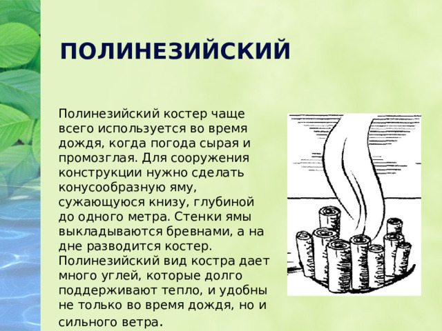 ПОЛИНЕЗИЙСКИЙ Полинезийский костер чаще всего используется во время дождя, когда погода сырая и промозглая. Для сооружения конструкции нужно сделать конусообразную яму, сужающуюся книзу, глубиной до одного метра. Стенки ямы выкладываются бревнами, а на дне разводится костер. Полинезийский вид костра дает много углей, которые долго поддерживают тепло, и удобны не только во время дождя, но и сильного ветра . 