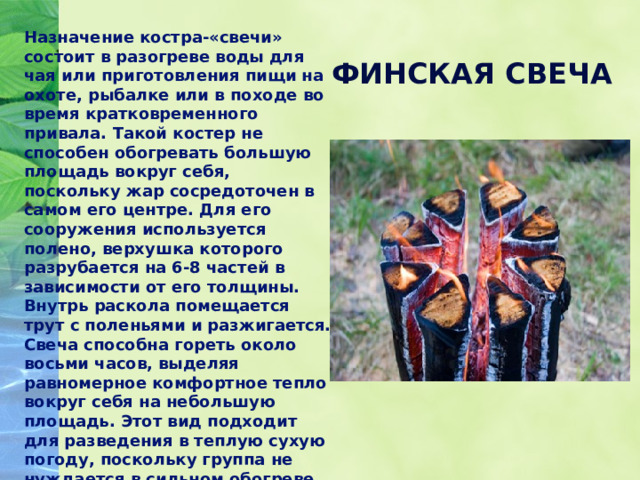 Назначение костра-«свечи» состоит в разогреве воды для чая или приготовления пищи на охоте, рыбалке или в походе во время кратковременного привала. Такой костер не способен обогревать большую площадь вокруг себя, поскольку жар сосредоточен в самом его центре. Для его сооружения используется полено, верхушка которого разрубается на 6-8 частей в зависимости от его толщины. Внутрь раскола помещается трут с поленьями и разжигается. Свеча способна гореть около восьми часов, выделяя равномерное комфортное тепло вокруг себя на небольшую площадь. Этот вид подходит для разведения в теплую сухую погоду, поскольку группа не нуждается в сильном обогреве, и костер безопасен для окружающей среды. ФИНСКАЯ СВЕЧА 