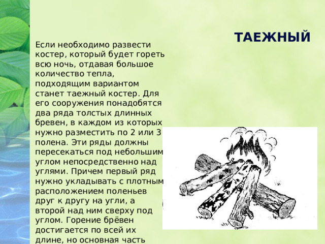 ТАЕЖНЫЙ Если необходимо развести костер, который будет гореть всю ночь, отдавая большое количество тепла, подходящим вариантом станет таежный костер. Для его сооружения понадобятся два ряда толстых длинных бревен, в каждом из которых нужно разместить по 2 или 3 полена. Эти ряды должны пересекаться под небольшим углом непосредственно над углями. Причем первый ряд нужно укладывать с плотным расположением поленьев друг к другу на угли, а второй над ним сверху под углом. Горение брёвен достигается по всей их длине, но основная часть жара приходится на их пересечение. 