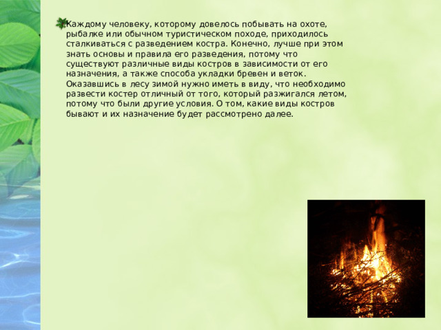 Каждому человеку, которому довелось побывать на охоте, рыбалке или обычном туристическом походе, приходилось сталкиваться с разведением костра. Конечно, лучше при этом знать основы и правила его разведения, потому что существуют различные виды костров в зависимости от его назначения, а также способа укладки бревен и веток. Оказавшись в лесу зимой нужно иметь в виду, что необходимо развести костер отличный от того, который разжигался летом, потому что были другие условия. О том, какие виды костров бывают и их назначение будет рассмотрено далее.  