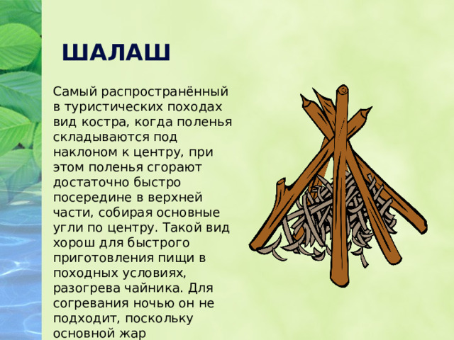 ШАЛАШ Самый распространённый в туристических походах вид костра, когда поленья складываются под наклоном к центру, при этом поленья сгорают достаточно быстро посередине в верхней части, собирая основные угли по центру. Такой вид хорош для быстрого приготовления пищи в походных условиях, разогрева чайника. Для согревания ночью он не подходит, поскольку основной жар сосредоточен посередине в одном месте. 