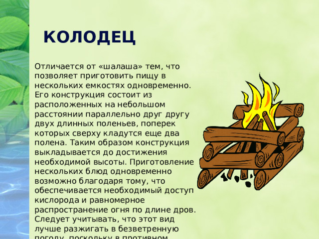 КОЛОДЕЦ Отличается от «шалаша» тем, что позволяет приготовить пищу в нескольких емкостях одновременно. Его конструкция состоит из расположенных на небольшом расстоянии параллельно друг другу двух длинных поленьев, поперек которых сверху кладутся еще два полена. Таким образом конструкция выкладывается до достижения необходимой высоты. Приготовление нескольких блюд одновременно возможно благодаря тому, что обеспечивается необходимый доступ кислорода и равномерное распространение огня по длине дров. Следует учитывать, что этот вид лучше разжигать в безветренную погоду, поскольку в противном случае огонь будет распространяться неравномерно. 