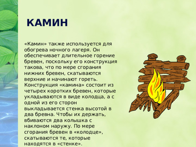 КАМИН «Камин» также используется для обогрева ночного лагеря. Он обеспечивает длительное горение бревен, поскольку его конструкция такова, что по мере сгорания нижних бревен, скатываются верхние и начинают гореть. Конструкция «камина» состоит из четырех коротких бревен, которые укладываются в виде колодца, а с одной из его сторон выкладывается стенка высотой в два бревна. Чтобы их держать, вбиваются два колышка с наклоном наружу. По мере сгорания бревен в «колодце», скатываются те, которые находятся в «стенке». Непосредственно сам огонь разводят внутри «колодца». 