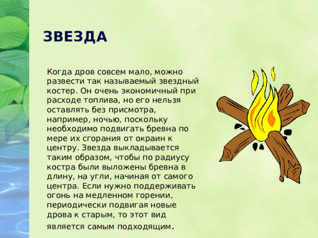 ЗВЕЗДА Когда дров совсем мало, можно развести так называемый звездный костер. Он очень экономичный при расходе топлива, но его нельзя оставлять без присмотра, например, ночью, поскольку необходимо подвигать бревна по мере их сгорания от окраин к центру. Звезда выкладывается таким образом, чтобы по радиусу костра были выложены бревна в длину, на угли, начиная от самого центра. Если нужно поддерживать огонь на медленном горении, периодически подвигая новые дрова к старым, то этот вид является самым подходящим . 