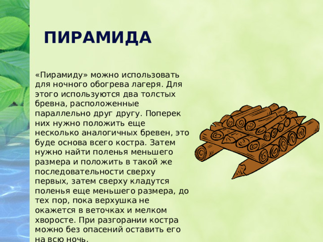 ПИРАМИДА «Пирамиду» можно использовать для ночного обогрева лагеря. Для этого используются два толстых бревна, расположенные параллельно друг другу. Поперек них нужно положить еще несколько аналогичных бревен, это буде основа всего костра. Затем нужно найти поленья меньшего размера и положить в такой же последовательности сверху первых, затем сверху кладутся поленья еще меньшего размера, до тех пор, пока верхушка не окажется в веточках и мелком хворосте. При разгорании костра можно без опасений оставить его на всю ночь. 