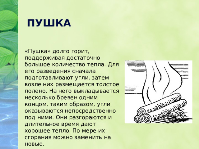 ПУШКА «Пушка» долго горит, поддерживая достаточно большое количество тепла. Для его разведения сначала подготавливают угли, затем возле них размещается толстое полено. На него выкладывается несколько бревен одним концом, таким образом, угли оказываются непосредственно под ними. Они разгораются и длительное время дают хорошее тепло. По мере их сгорания можно заменить на новые. 