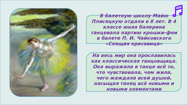 В балетную школу Майю Плисецкую отдали в 8 лет. В 4 классе юная балерина танцевала партию крошки-феи в балете П. И. Чайковского «Спящая красавица» На весь мир она прославилась как классическая танцовщица. Она выражала в танце всё то, что чувствовала, чем жила, чего жаждала всей душой, насыщая танец всё новыми и новыми элементами 